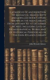 Cover image for Catalogue of an Exhibition of Mediaeval Manuscripts and Jewelled Book Covers, Shown in the Main Library From January XII to December MCMXII. Including Lists of Palaeographical Works and of Historical Periodicals in the John Rylands Library