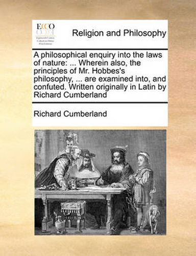 Cover image for A Philosophical Enquiry Into the Laws of Nature: Wherein Also, the Principles of Mr. Hobbes's Philosophy, ... Are Examined Into, and Confuted. Written Originally in Latin by Richard Cumberland