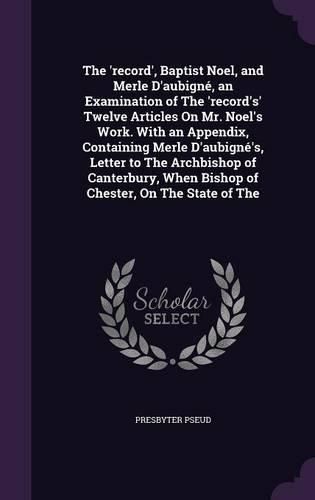 The 'Record', Baptist Noel, and Merle D'Aubigne, an Examination of the 'Record's' Twelve Articles on Mr. Noel's Work. with an Appendix, Containing Merle D'Aubigne's, Letter to the Archbishop of Canterbury, When Bishop of Chester, on the State of the