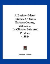 Cover image for A Business Man's Estimate of Santa Barbara County, California: Its Climate, Soils and Products (1884)