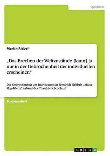 Das Brechen der Weltzustande [kann] ja nur in der Gebrochenheit der individuellen erscheinen: Die Gebrochenheit des Individuums in Friedrich Hebbels  Maria Magdalena anhand des Charakters Leonhard