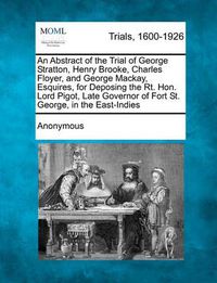 Cover image for An Abstract of the Trial of George Stratton, Henry Brooke, Charles Floyer, and George MacKay, Esquires, for Deposing the Rt. Hon. Lord Pigot, Late Governor of Fort St. George, in the East-Indies