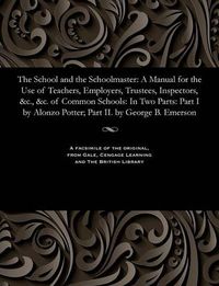 Cover image for The School and the Schoolmaster: A Manual for the Use of Teachers, Employers, Trustees, Inspectors, &c., &c. of Common Schools: In Two Parts: Part I by Alonzo Potter; Part II. by George B. Emerson