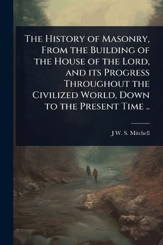 Cover image for The History of Masonry, From the Building of the House of the Lord, and its Progress Throughout the Civilized World, Down to the Present Time ..