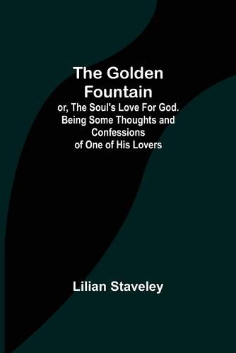 Cover image for The Golden Fountain; or, The Soul's Love for God. Being some Thoughts and Confessions of One of His Lovers