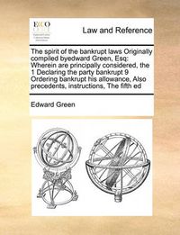 Cover image for The Spirit of the Bankrupt Laws Originally Compiled Byedward Green, Esq: Wherein Are Principally Considered, the 1 Declaring the Party Bankrupt 9 Ordering Bankrupt His Allowance, Also Precedents, Instructions, the Fifth Ed