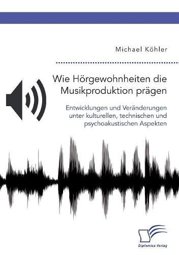 Wie Hoergewohnheiten die Musikproduktion pragen. Entwicklungen und Veranderungen unter kulturellen, technischen und psychoakustischen Aspekten