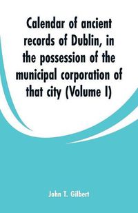 Cover image for Calendar of ancient records of Dublin: in the possession of the municipal corporation of that city (Volume I)