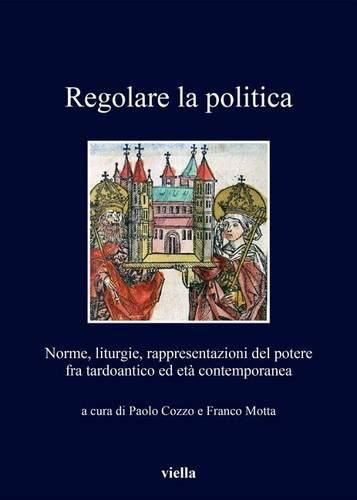 Cover image for Regolare La Politica: Norme, Liturgie, Rappresentazioni del Potere Fra Tardoantico Ed Eta Contemporanea