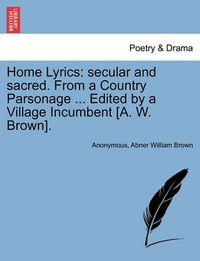 Cover image for Home Lyrics: Secular and Sacred. from a Country Parsonage ... Edited by a Village Incumbent [a. W. Brown].