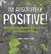 Cover image for I'm Absolutely Positive! Understanding Absolute Dating of Rocks and Radioactive Decay Grade 6-8 Earth Science