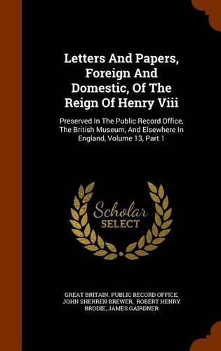Letters and Papers, Foreign and Domestic, of the Reign of Henry VIII: Preserved in the Public Record Office, the British Museum, and Elsewhere in England, Volume 13, Part 1