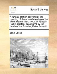 Cover image for A Funeral Oration Deliver'd at the Opening of the Annual Meeting of the Town, March 14th. 1742. in Faneuil-Hall in Boston: Occasion'd by the Death of the Founder, Peter Faneuil