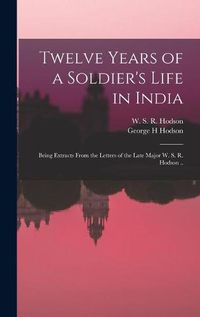 Cover image for Twelve Years of a Soldier's Life in India: Being Extracts From the Letters of the Late Major W. S. R. Hodson ..