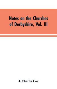 Cover image for Notes on the Churches of Derbyshire, Vol. III: The Hundreds of Appletree and Repton and Gresley