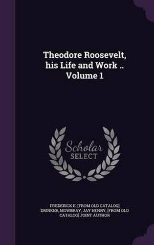 Theodore Roosevelt, His Life and Work .. Volume 1