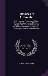 Cover image for Exercises in Arithmetic: With Particular Reference to Those Rules, and Acquaintance of Which Is Indispensable in Common Business, for the Use of Schools, Accompanied by a Key for the Use of the Teacher