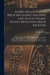 Cover image for Alfred Hall's Patent Brick Moulding Machine and Austin Adams' Patent Revolving Brick Receiver [microform]: Gentlemen Receiving This Circular by Mail, Are Most Respectfully Solicited to Communicate the Same to Those Engaged in the Manufacturing Of...