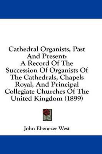 Cover image for Cathedral Organists, Past and Present: A Record of the Succession of Organists of the Cathedrals, Chapels Royal, and Principal Collegiate Churches of the United Kingdom (1899)