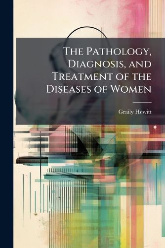 Cover image for The Pathology, Diagnosis, and Treatment of the Diseases of Women