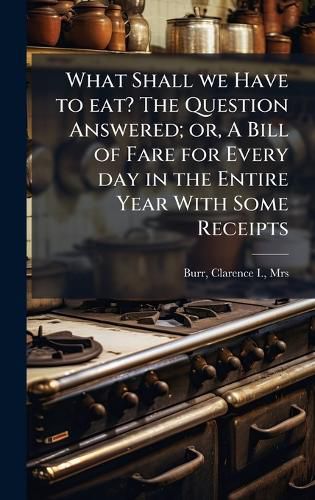 Cover image for What Shall we Have to eat? The Question Answered; or, A Bill of Fare for Every day in the Entire Year With Some Receipts