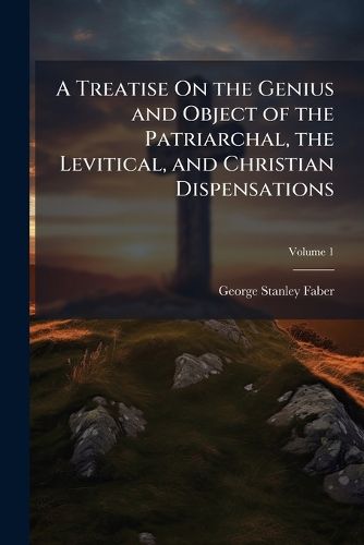 Cover image for A Treatise on the Genius and Object of the Patriarchal, the Levitical, and Christian Dispensations, Volume 1