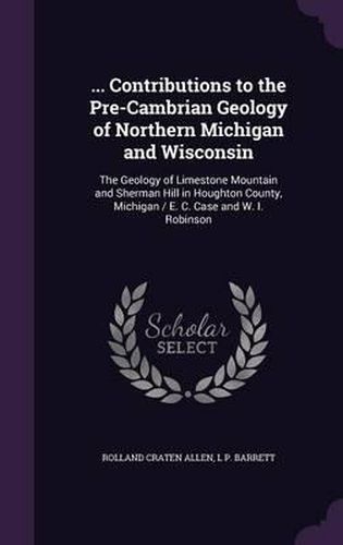 Cover image for ... Contributions to the Pre-Cambrian Geology of Northern Michigan and Wisconsin: The Geology of Limestone Mountain and Sherman Hill in Houghton County, Michigan / E. C. Case and W. I. Robinson