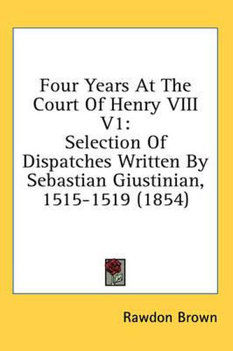 Cover image for Four Years at the Court of Henry VIII V1: Selection of Dispatches Written by Sebastian Giustinian, 1515-1519 (1854)