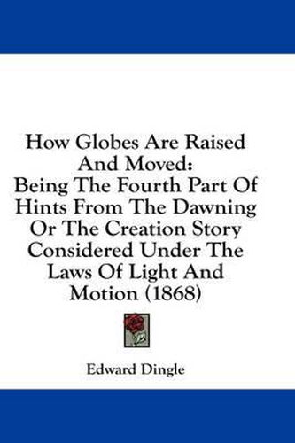 Cover image for How Globes Are Raised and Moved: Being the Fourth Part of Hints from the Dawning or the Creation Story Considered Under the Laws of Light and Motion (1868)