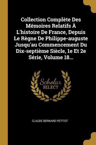 Collection Complete Des Memoires Relatifs A L'histoire De France, Depuis Le Regne De Philippe-auguste Jusqu'au Commencement Du Dix-septieme Siecle, 1e Et 2e Serie, Volume 18...