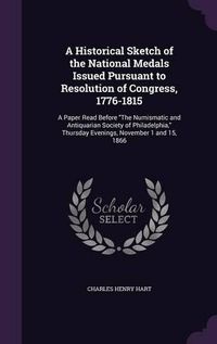 Cover image for A Historical Sketch of the National Medals Issued Pursuant to Resolution of Congress, 1776-1815: A Paper Read Before the Numismatic and Antiquarian Society of Philadelphia, Thursday Evenings, November 1 and 15, 1866