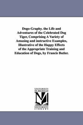 Cover image for Dogo-Graphy. the Life and Adventures of the Celebrated Dog Tiger, Comprising A Variety of Amusing and instructive Examples, Illustrative of the Happy Effects of the Appropriate Training and Education of Dogs, by Francis Butler.