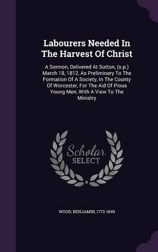 Cover image for Labourers Needed in the Harvest of Christ: A Sermon, Delivered at Sutton, (S.P.) March 18, 1812, as Preliminary to the Formation of a Society, in the County of Worcester, for the Aid of Pious Young Men, with a View to the Ministry