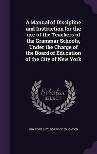 Cover image for A Manual of Discipline and Instruction for the Use of the Teachers of the Grammar Schools, Under the Charge of the Board of Education of the City of New York