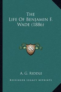 Cover image for The Life of Benjamin F. Wade (1886) the Life of Benjamin F. Wade (1886)