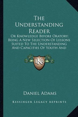 The Understanding Reader: Or Knowledge Before Oratory; Being a New Selection of Lessons Suited to the Understanding and Capacities of Youth and Designed for Their Improvement