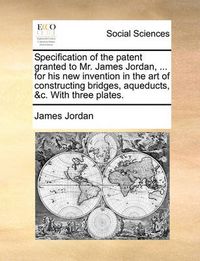 Cover image for Specification of the Patent Granted to Mr. James Jordan, ... for His New Invention in the Art of Constructing Bridges, Aqueducts, &C. with Three Plates.