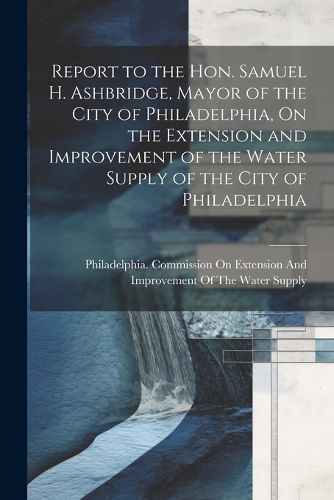 Cover image for Report to the Hon. Samuel H. Ashbridge, Mayor of the City of Philadelphia, On the Extension and Improvement of the Water Supply of the City of Philadelphia