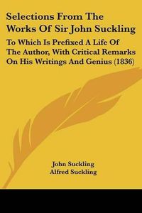 Cover image for Selections From The Works Of Sir John Suckling: To Which Is Prefixed A Life Of The Author, With Critical Remarks On His Writings And Genius (1836)