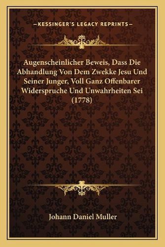 Augenscheinlicher Beweis, Dass Die Abhandlung Von Dem Zwekke Jesu Und Seiner Junger, Voll Ganz Offenbarer Widerspruche Und Unwahrheiten SEI (1778)