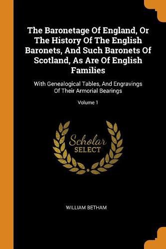 Cover image for The Baronetage of England, or the History of the English Baronets, and Such Baronets of Scotland, as Are of English Families: With Genealogical Tables, and Engravings of Their Armorial Bearings; Volume 1