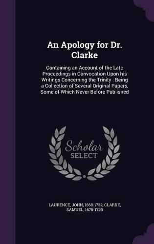 Cover image for An Apology for Dr. Clarke: Containing an Account of the Late Proceedings in Convocation Upon His Writings Concerning the Trinity: Being a Collection of Several Original Papers, Some of Which Never Before Published