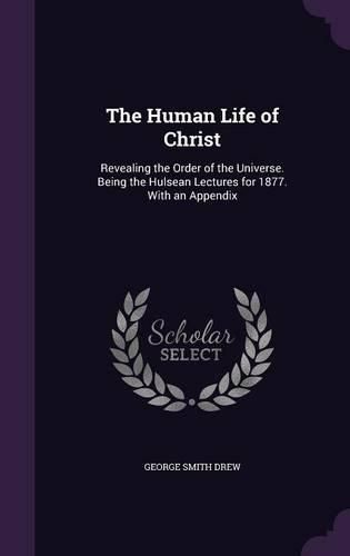 The Human Life of Christ: Revealing the Order of the Universe. Being the Hulsean Lectures for 1877. with an Appendix