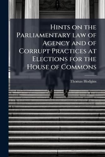 Cover image for Hints on the Parliamentary Law of Agency and of Corrupt Practices at Elections for the House of Commons