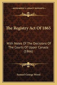 Cover image for The Registry Act of 1865: With Notes of the Decisions of the Courts of Upper Canada (1866)