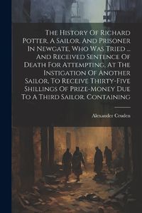 Cover image for The History Of Richard Potter, A Sailor, And Prisoner In Newgate, Who Was Tried ... And Received Sentence Of Death For Attempting, At The Instigation Of Another Sailor, To Receive Thirty-five Shillings Of Prize-money Due To A Third Sailor. Containing