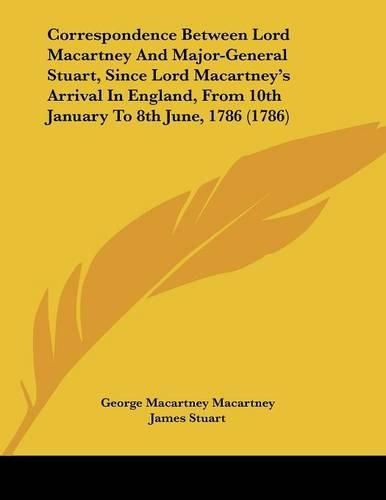 Correspondence Between Lord Macartney and Major-General Stuart, Since Lord Macartney's Arrival in England, from 10th January to 8th June, 1786 (1786)