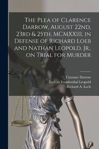 Cover image for The Plea of Clarence Darrow, August 22nd, 23rd & 25th, MCMXXIII, in Defense of Richard Loeb and Nathan Leopold, Jr., on Trial for Murder