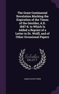 Cover image for The Great Continental Revolution Marking the Expiration of the Times of the Gentiles, A.D. 1847-8. to Which Is Added a Reprint of a Letter to Dr. Wolff, and of Other Occasional Papers