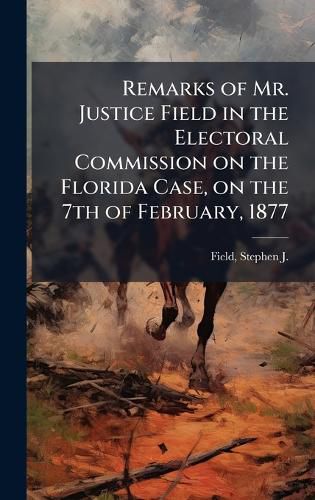 Cover image for Remarks of Mr. Justice Field in the Electoral Commission on the Florida Case, on the 7th of February, 1877